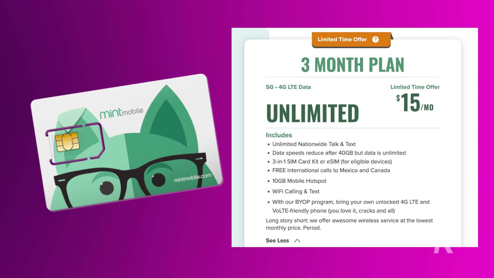 Mint Mobile: This image is advertising a limited time offer of a 3-month plan with 5G and 4G LTE data for $15/month with various features such as unlimited nationwide talk and text, a 3-in-1 SIM card kit or eSIM, free international calls to Mexico and Canada, 10GB mobile hotspot, WiFi calling and text, and the ability to bring your own unlocked 4G LTE and VOLTE-friendly phone. Full Text: Limited Time Offer ? 3 MONTH PLAN 5G . 4G LTE Data Limited Time Offer $15/ /MO mintmobile UNLIMITED Includes · Unlimited Nationwide Talk & Text · Data speeds reduce after 40GB but data is unlimited · 3-in-1 SIM Card Kit or eSIM (for eligible devices) · FREE international calls to Mexico and Canada mintmobile.com · 10GB Mobile Hotspot · WiFi Calling & Text · With our BYOP program, bring your own unlocked 4G LTE and VOLTE-friendly phone (you love it, cracks and all) Long story short: we offer awesome wireless service at the lowest monthly price. Period. See Less /