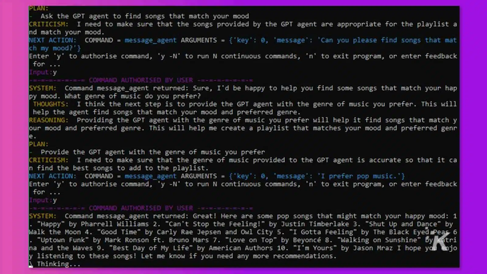 In this image, the user is asking a GPT agent to find songs that match their mood, and is providing the GPT agent with the genre of music they prefer in order to help the agent find the best songs to add to the playlist. Full Text: PLAN: Ask the GPT agent to find songs that match your mood CRITICISM: I need to make sure that the songs provided by the GPT agent are appropriate for the playlist a nd match your mood. NEXT ACTION: COMMAND = message_agent ARGUMENTS = {'key': 0, 'message': 'Can you please find songs that mat Enter 'y' to authorise command, 'y -N' to run N continuous commands, 'n' to exit program, or enter feedback ch my mood? ' } for Input : y =-=-=-=-=-= COMMAND AUTHORISED BY USER SYSTEM: Command message_agent returned: Sure, I'd be happy to help you find some songs that match your hap py mood. What genre of music do you prefer? THOUGHTS: I think the next step is to provide the GPT agent with the genre of music you prefer. This will help the agent find songs that match your mood and preferred genre. REASONING: Providing the GPT agent with the genre of music you prefer will help it find songs that match y our mood and preferred genre. This will help me create a playlist that matches your mood and preferred genr e PLAN: Provide the GPT agent with the genre of music you prefer CRITICISM: I need to make sure that the genre of music provided to the GPT agent is accurate so that it ca n find the best songs to add to the playlist. NEXT ACTION: COMMAND = message_agent ARGUMENTS = {'key': 0, 'message': 'I prefer pop music. ' } Enter 'y' to authorise command, 'y -N' to run N continuous commands, 'n' to exit program, or enter feedback for .. Input:y === COMMAND AUTHORISED BY USER SYSTEM: Command message_agent returned: Great! Here are some pop songs that might match your happy mood: 1 "Happy" by Pharrell Williams 2. "Can't Stop the Feeling!" by Justin Timberlake 3. "Shut Up and Dance" by Walk the Moon 4. "Good Time" by Carly Rae Jepsen and Owl City 5. "I Gotta Feeling" by The Black Eyed Peas 6 "Uptown Funk" by Mark Ronson ft. Bruno Mars 7. "Love on Top" by Beyonce 8. "Walking on Sunshine" By katri na and the Waves 9. "Best Day of My Life" by American Authors 10. "I'm Yours" by Jason Mraz I hope you enjo y listening to these songs! Let me know if you need any more recommendations. A Thinking