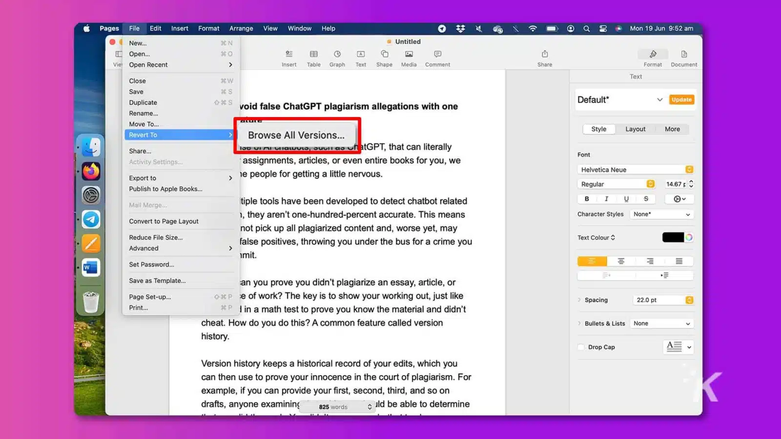 In this image, the user is being shown various options for formatting and editing a document, as well as options for sharing, publishing, and checking for plagiarism. Full Text: Pages File Edit Insert Format Arrange View Window Help Mon 19 Jun 9:52 New ... Untitled Open .. Viel Open Recent > nsert Table Graph Text Shape Media Comment Shar Format Document Text Close #W Save Update Duplicate void false ChatGPT plagiarism allegations with one Default* Rename ... Move To ... Style Layout More Revert To Browse All Versions ... Share ... loc uri onawuto, suurrs faatGPT, that can literally Font Activity Settings ... assignments, articles, or even entire books for you, we Helvetica Neue Export to he people for getting a little nervous. Regular 14.67 p Publish to Apple Books ... Mail Merge ... tiple tools have been developed to detect chatbot related 1, they aren't one-hundred-percent accurate. This means Character Styles None* Convert to Page Layout not pick up all plagiarized content and, worse yet, may Reduce File Size ... false positives, throwing you under the bus for a crime you Text Colour Advanced imit. E W Set Password ... Save as Template ... an you prove you didn't plagiarize an essay, article, or Page Set-up ... o xp e of work? The key is to show your working out, just like Spacing 22.0 pt Print ... #P | in a math test to prove you know the material and didn't cheat. How do you do this? A common feature called version Bullets & Lists None V history. Drop Cap Version history keeps a historical record of your edits, which you can then use to prove your innocence in the court of plagiarism. For example, if you can provide your first, second, third, and so on drafts, anyone examining 825 words ild be able to determine