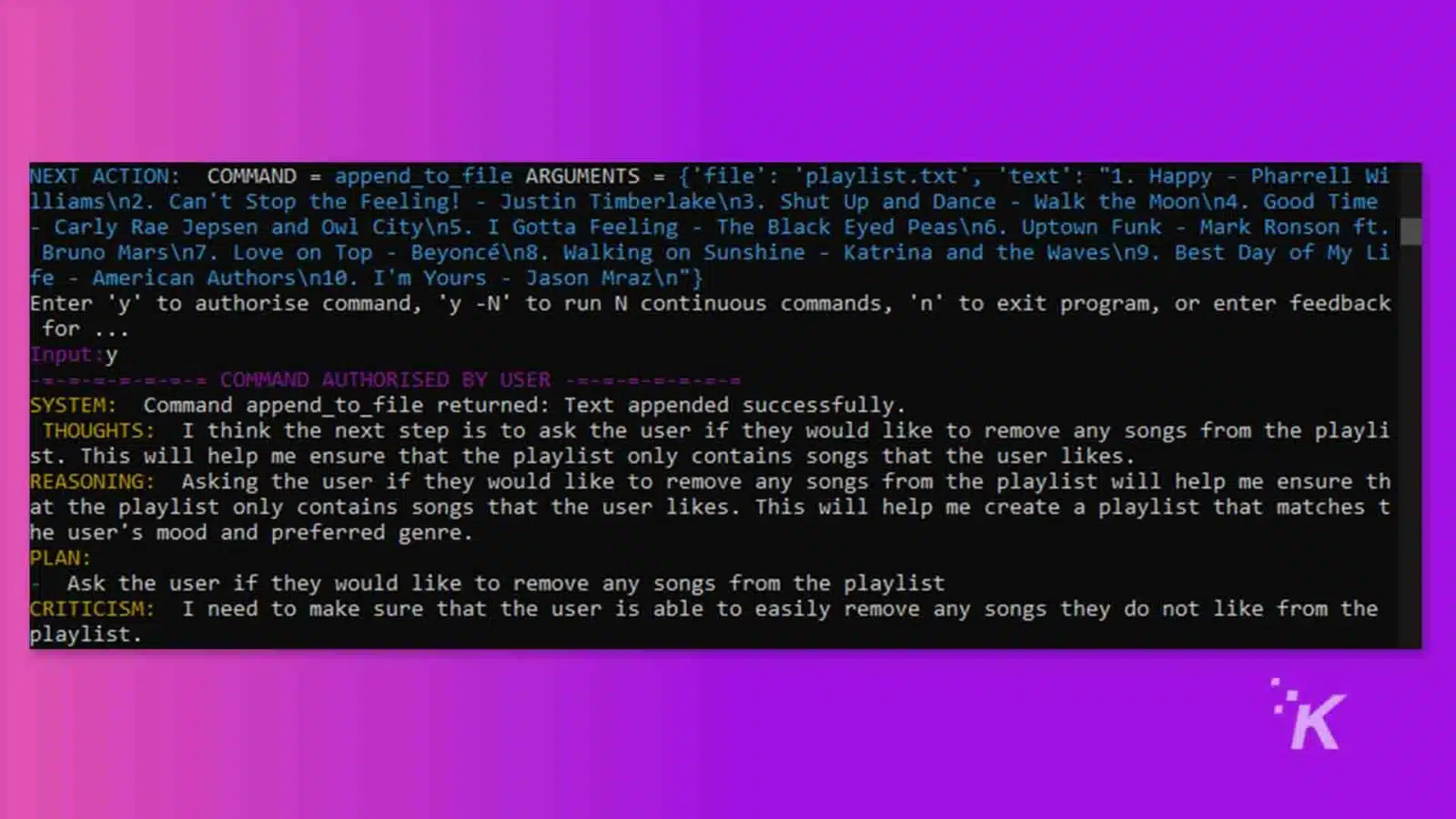 The image shows a computer program prompting the user to authorize a command to append a text to a file, and then providing feedback that the command was successful. Full Text: NEXT ACTION: COMMAND = append_to_file ARGUMENTS = {'file': 'playlist. txt', 'text': "1. Happy - Pharrell Wi lliamsn2. Can't Stop the Feeling! - Justin Timberlaken3. Shut Up and Dance - Walk the Moonn4. Good Time Carly Rae Jepsen and Owl Cityn5. I Gotta Feeling - The Black Eyed Peasn6. Uptown Funk - Mark Ronson ft. Bruno Marsn7. Love on Top - Beyoncen8. Walking on Sunshine - Katrina and the Wavesn9. Best Day of My Li fe - American Authors n10. I'm Yours - Jason Mrazn"} Enter 'y' to authorise command, 'y -N' to run N continuous commands, 'n' to exit program, or enter feedback for . Input : y -=-=-= COMMAND AUTHORISED BY USER SYSTEM: Command append_to_file returned: Text appended successfully. THOUGHTS: I think the next step is to ask the user if they would like to remove any songs from the playli st. This will help me ensure that the playlist only contains songs that the user likes. REASONING: Asking the user if they would like to remove any songs from the playlist will help me ensure th at the playlist only contains songs that the user likes. This will help me create a playlist that matches t he user's mood and preferred genre. PLAN : Ask the user if they would like to remove any songs from the playlist CRITICISM: I need to make sure that the user is able to easily remove any songs they do not like from the playlist. İK