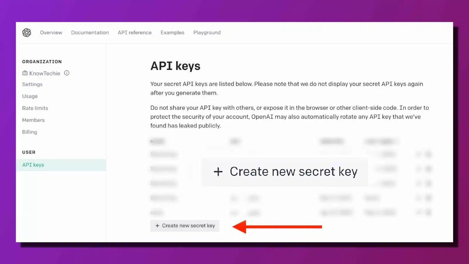 This image is showing a list of secret API keys that have been generated for a user's account, along with instructions on how to use and protect them. Full Text: Overview Documentation API reference Examples Playground ORGANIZATION API keys [i KnowTechie Settings Your secret API keys are listed below. Please note that we do not display your secret API keys again Usage after you generate them. Rate limits Do not share your API key with others, or expose it in the browser or other client-side code. In order to protect the security of your account, OpenAI may also automatically rotate any API key that we've Members found has leaked publicly. Billing N USER S API keys + Create new secret key S + Create new secret key