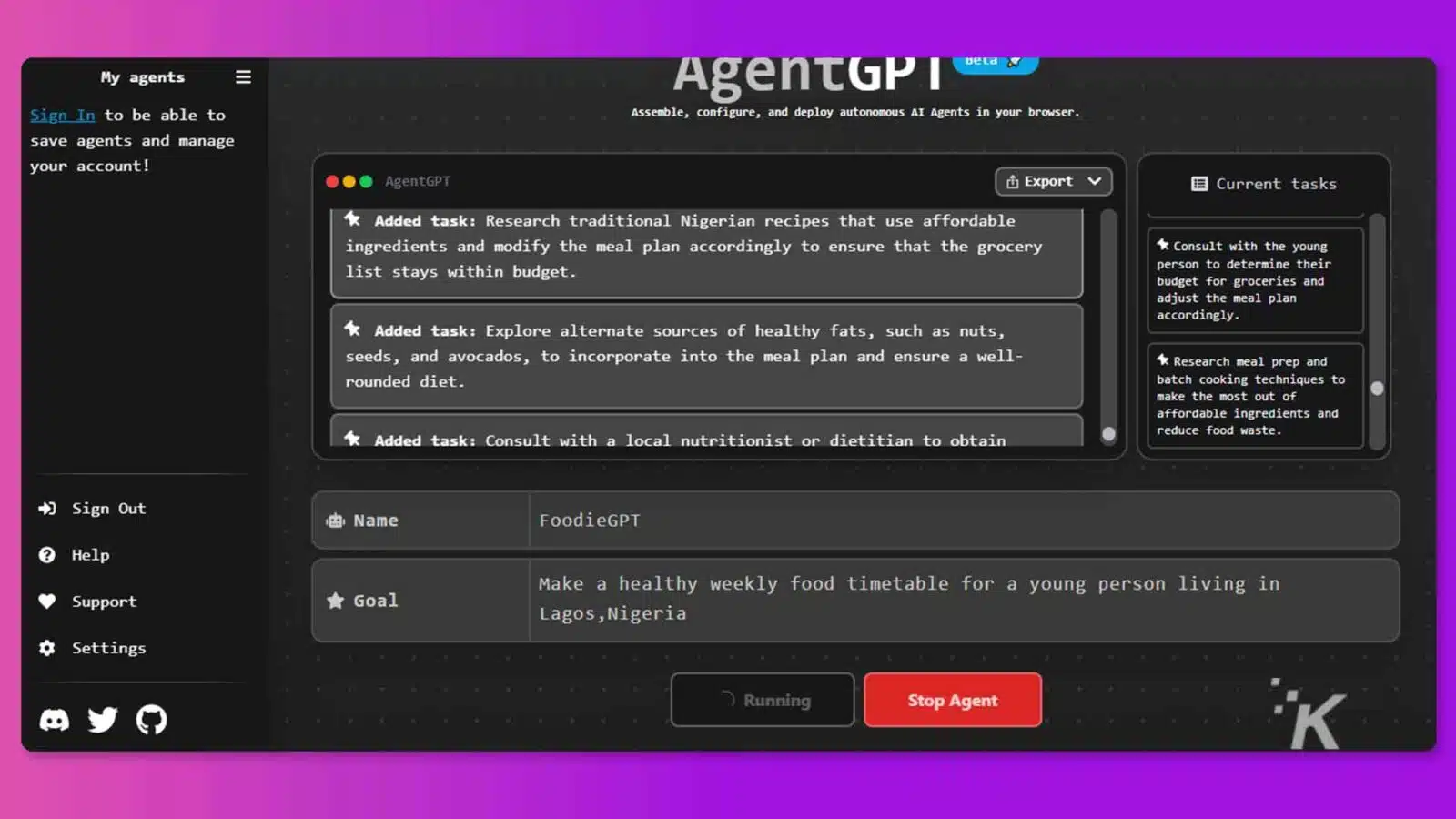 This image is showing a user signing in to an online platform to assemble, configure, and deploy autonomous AI agents in order to create a healthy weekly food timetable for a young person living in Lagos, Nigeria. Full Text: My agents AgentGP DeLa " Sign In to be able to Assemble, configure, and deploy autonomous AI Agents in your browser. save agents and manage your account! AgentGPT Export V Current tasks * Added task: Research traditional Nigerian recipes that use affordable ingredients and modify the meal plan accordingly to ensure that the grocery * Consult with the young list stays within budget. person to determine their budget for groceries and adjust the meal plan * Added task: Explore alternate sources of healthy fats, such as nuts, accordingly. seeds, and avocados, to incorporate into the meal plan and ensure a well- k Research meal prep and rounded diet. batch cooking techniques to make the most out of affordable ingredients and * Added task: Consult with a local nutritionist or dietitian to obtain reduce food waste. + Sign Out 183. Name FoodieGPT ? Help Support * Goal Make a healthy weekly food timetable for a young person living in Lagos, Nigeria ¢ Settings 7 Running Stop Agent K